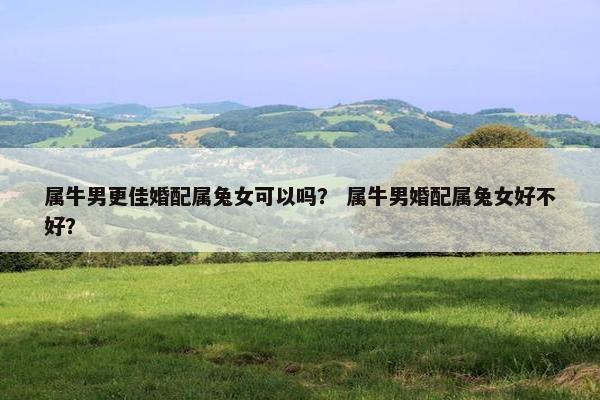 属牛男更佳婚配属兔女可以吗？ 属牛男婚配属兔女好不好？