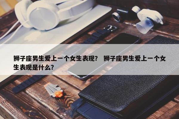 狮子座男生爱上一个女生表现？ 狮子座男生爱上一个女生表现是什么？