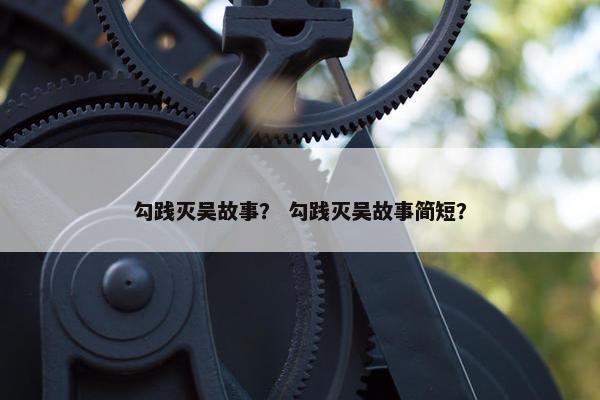 勾践灭吴故事？ 勾践灭吴故事简短？