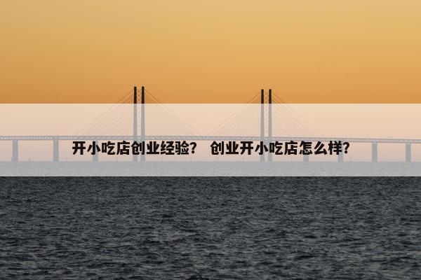 开小吃店创业经验？ 创业开小吃店怎么样？