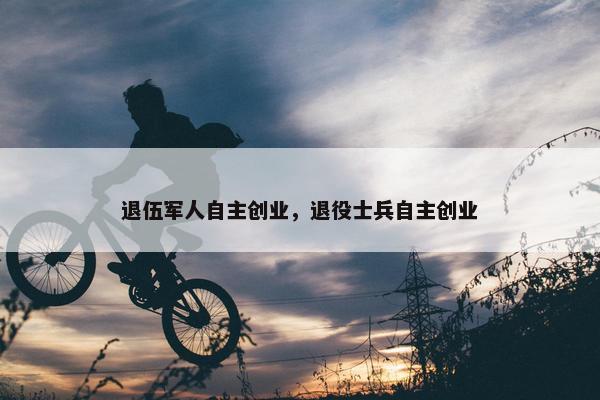 退伍军人自主创业，退役士兵自主创业