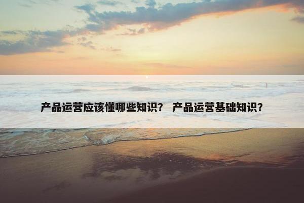 产品运营应该懂哪些知识？ 产品运营基础知识？