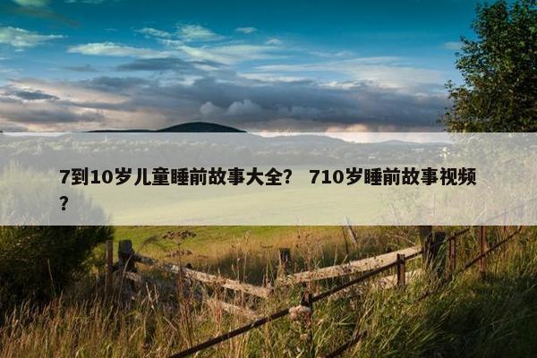 7到10岁儿童睡前故事大全？ 710岁睡前故事视频？