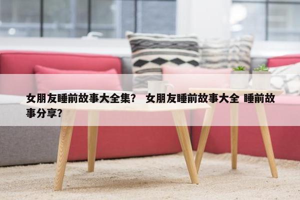 女朋友睡前故事大全集？ 女朋友睡前故事大全 睡前故事分享？