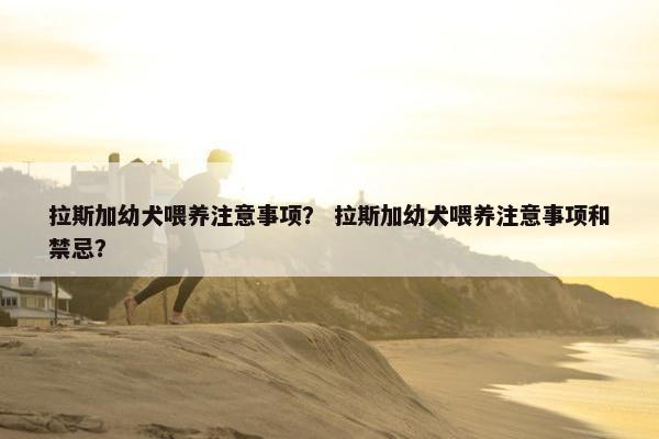 拉斯加幼犬喂养注意事项？ 拉斯加幼犬喂养注意事项和禁忌？