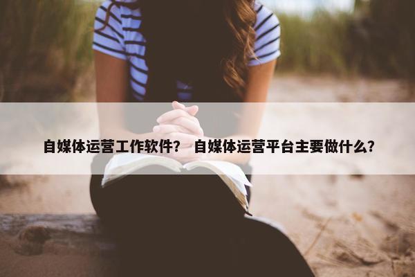 自媒体运营工作软件？ 自媒体运营平台主要做什么？