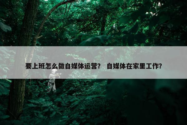 要上班怎么做自媒体运营？ 自媒体在家里工作？