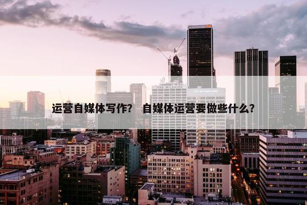 运营自媒体写作？ 自媒体运营要做些什么？