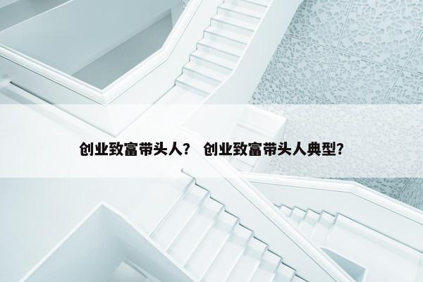 创业致富带头人？ 创业致富带头人典型？