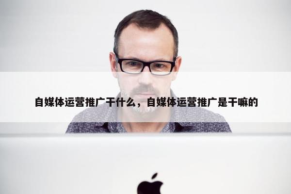 自媒体运营推广干什么，自媒体运营推广是干嘛的
