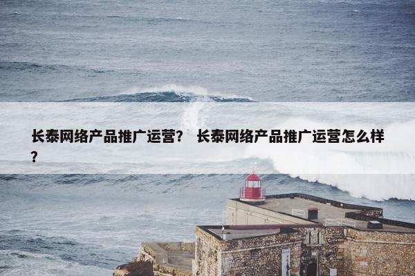 长泰网络产品推广运营？ 长泰网络产品推广运营怎么样？