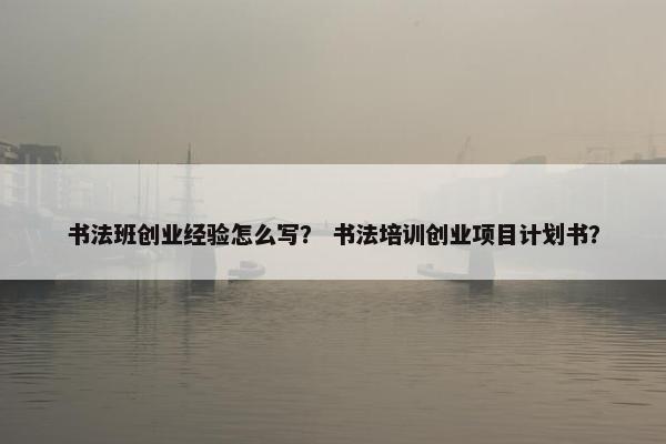 书法班创业经验怎么写？ 书法培训创业项目计划书？