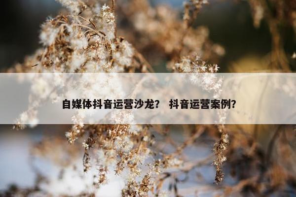 自媒体抖音运营沙龙? 抖音运营案例? 自媒体抖音运营沙龙? 抖音运营案例?