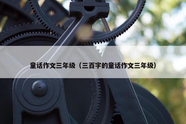 童话作文三年级（三百字的童话作文三年级）