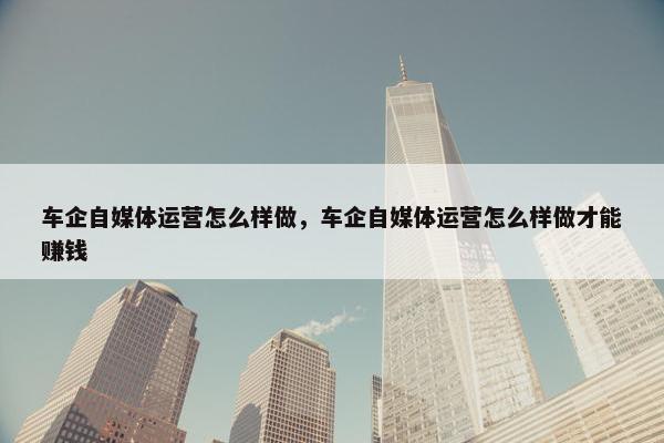车企自媒体运营怎么样做，车企自媒体运营怎么样做才能赚钱