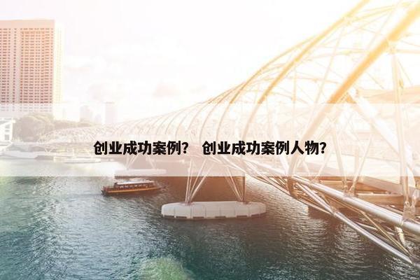 创业成功案例？ 创业成功案例人物？