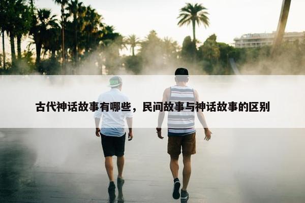 古代神话故事有哪些，民间故事与神话故事的区别