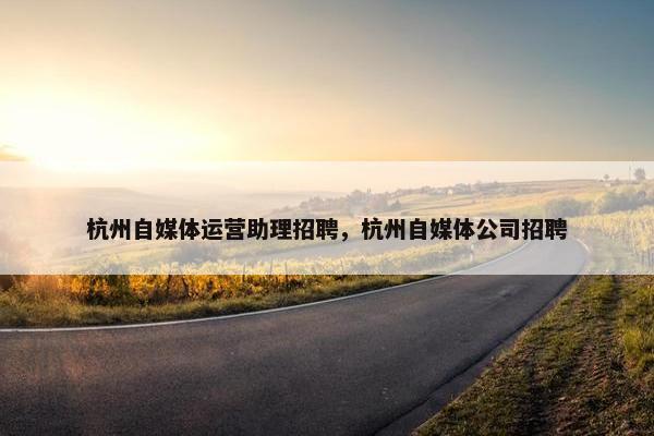 杭州自媒体运营助理招聘，杭州自媒体公司招聘