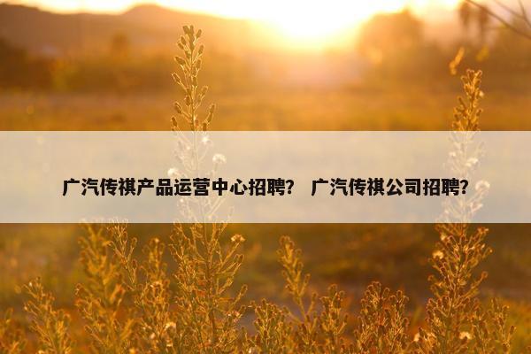 广汽传祺产品运营中心招聘？ 广汽传祺公司招聘？