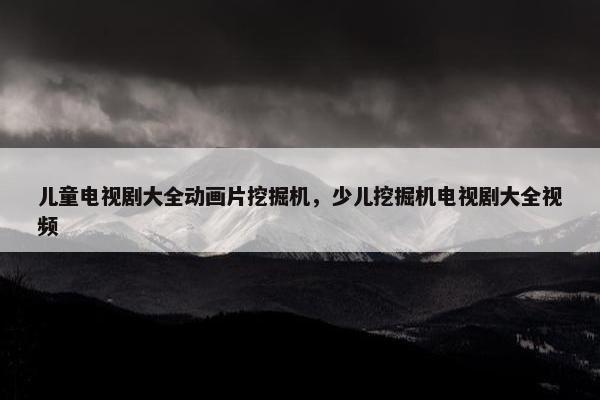 儿童电视剧大全动画片挖掘机，少儿挖掘机电视剧大全视频