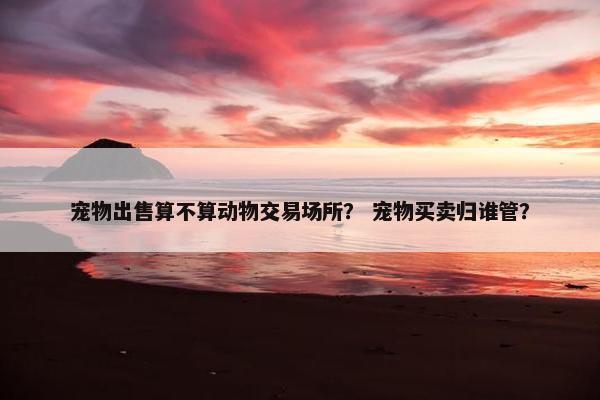 宠物出售算不算动物交易场所？ 宠物买卖归谁管？