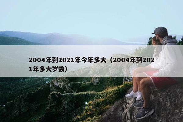 2004年到2021年今年多大（2004年到2021年多大岁数）