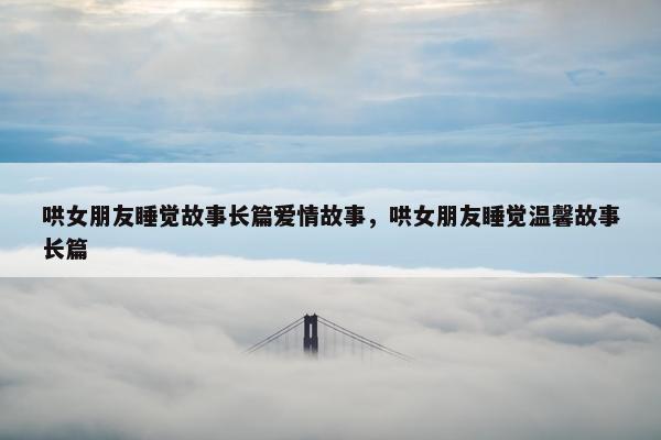 哄女朋友睡觉故事长篇爱情故事，哄女朋友睡觉温馨故事长篇