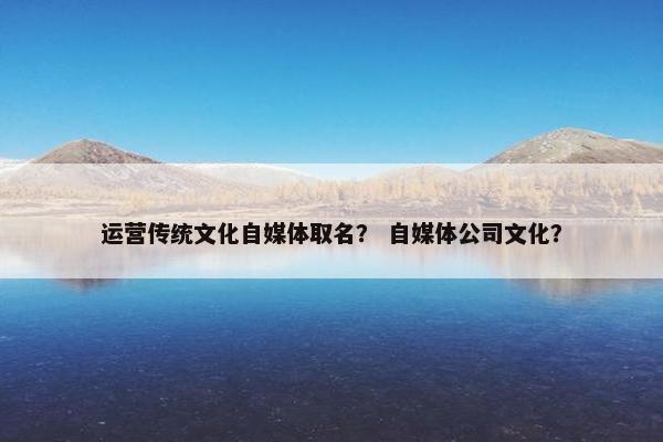 运营传统文化自媒体取名？ 自媒体公司文化？