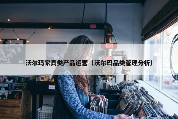 沃尔玛家具类产品运营（沃尔玛品类管理分析）