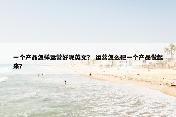 一个产品怎样运营好呢英文？ 运营怎么把一个产品做起来？