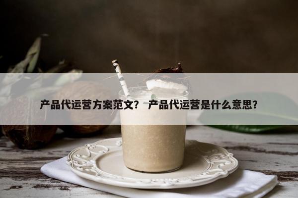 产品代运营方案范文？ 产品代运营是什么意思？