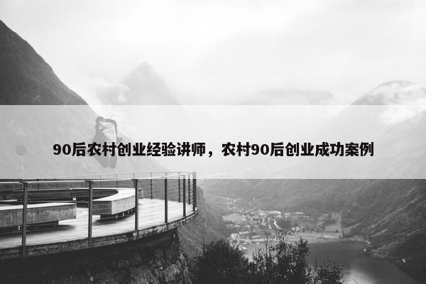 90后农村创业经验讲师，农村90后创业成功案例