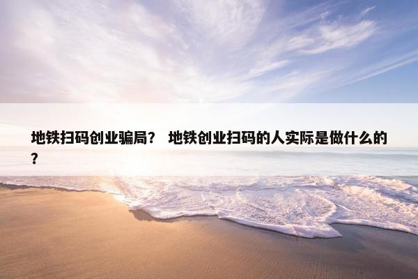 地铁扫码创业骗局？ 地铁创业扫码的人实际是做什么的？