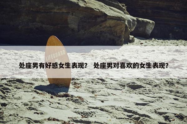 处座男有好感女生表现？ 处座男对喜欢的女生表现？
