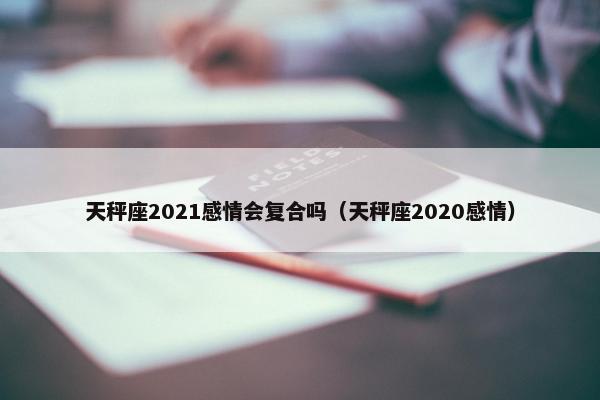 天秤座2021感情会复合吗（天秤座2020感情）