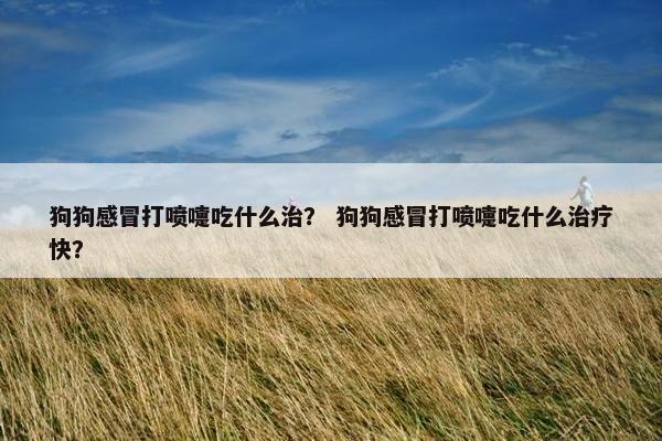 狗狗感冒打喷嚏吃什么治？ 狗狗感冒打喷嚏吃什么治疗快？