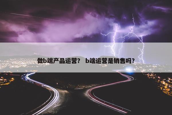 做b端产品运营？ b端运营是销售吗？