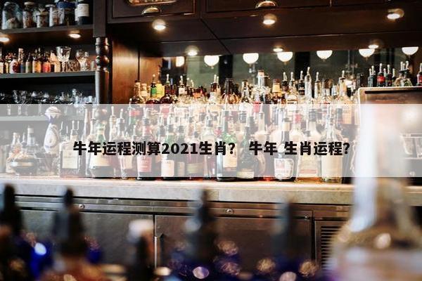 牛年运程测算2021生肖？ 牛年 生肖运程？