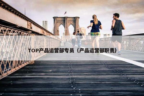 TOP产品运营部专员(产品运营部职责) TOP产品运营部专员(产品运营部职责)