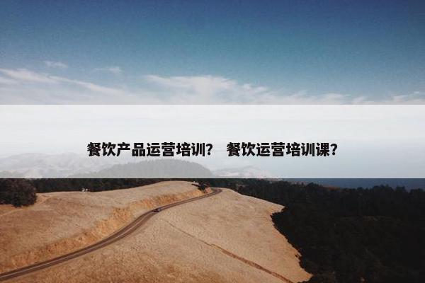 餐饮产品运营培训？ 餐饮运营培训课？