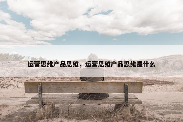运营思维产品思维，运营思维产品思维是什么