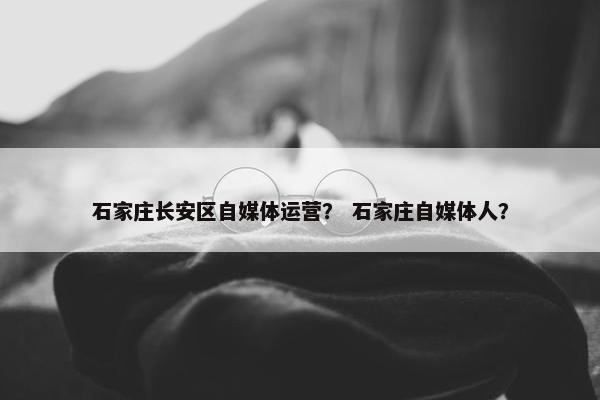 石家庄长安区自媒体运营？ 石家庄自媒体人？