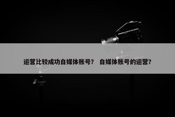 运营比较成功自媒体账号？ 自媒体账号的运营？
