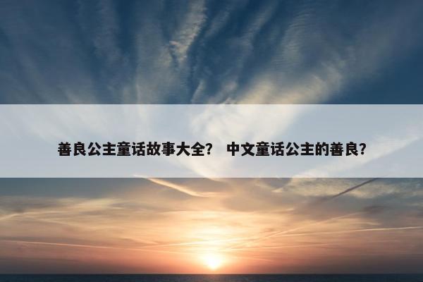 善良公主童话故事大全？ 中文童话公主的善良？