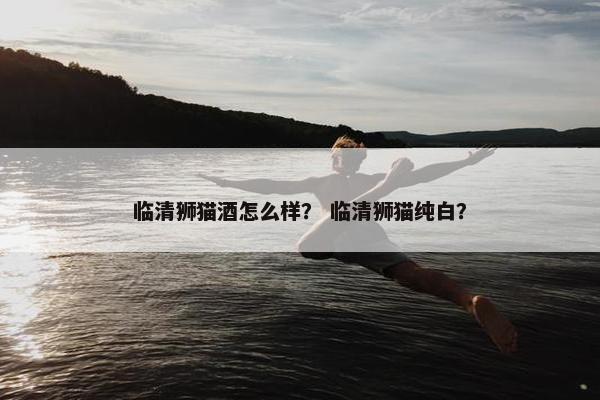 临清狮猫酒怎么样？ 临清狮猫纯白？