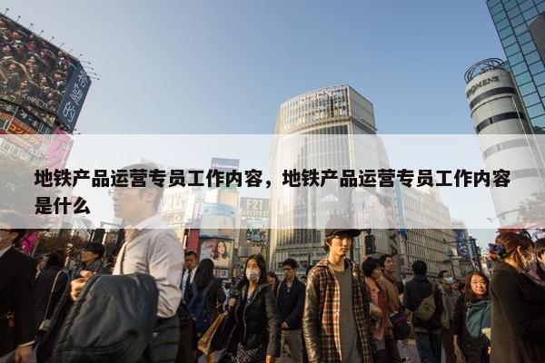 地铁产品运营专员工作内容，地铁产品运营专员工作内容是什么