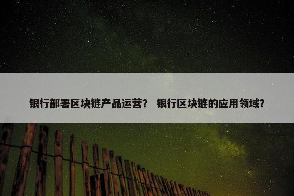 银行部署区块链产品运营？ 银行区块链的应用领域？
