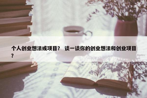 个人创业想法或项目? 谈一谈你的创业想法和创业项目? 个人创业想法或项目? 谈一谈你的创业想法和创业项目?