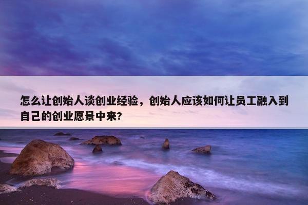 怎么让创始人谈创业经验，创始人应该如何让员工融入到自己的创业愿景中来? 