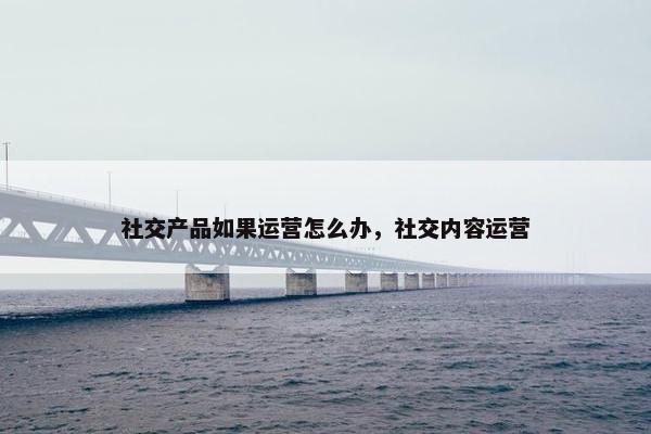 社交产品如果运营怎么办，社交内容运营